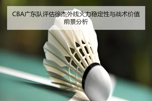 CBA广东队评估徐杰外线火力稳定性与战术价值前景分析